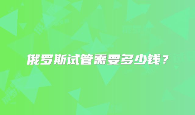 俄罗斯试管需要多少钱？