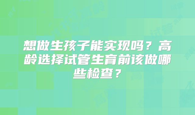 想做生孩子能实现吗?高龄选择试管生育前该做哪些检查?