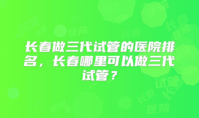 长春做三代试管的医院排名,长春哪里可以做三代试管?