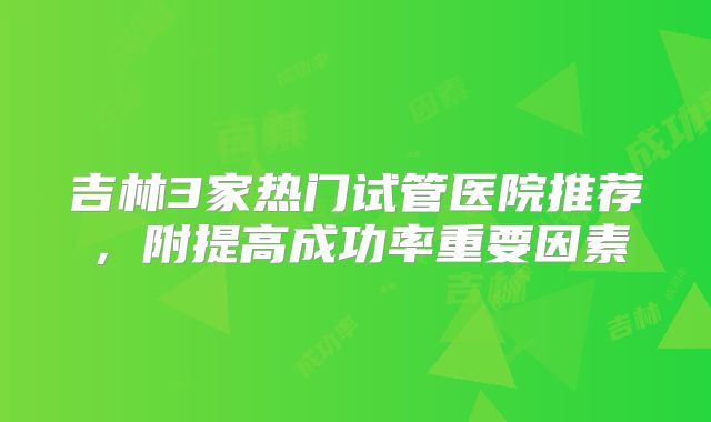 吉林3家热门试管医院推荐，附提高成功率重要因素