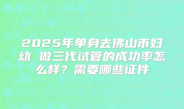 2025年单身去佛山市妇幼 做三代试管的成功率怎么样？需要哪些证件