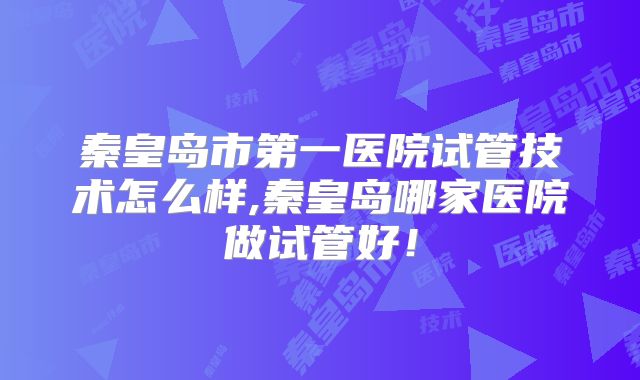 秦皇岛市第一医院试管技术怎么样,秦皇岛哪家医院做试管好！