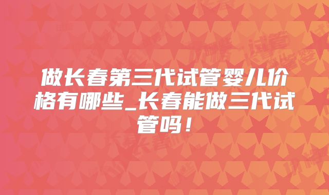 做长春第三代试管婴儿价格有哪些_长春能做三代试管吗！