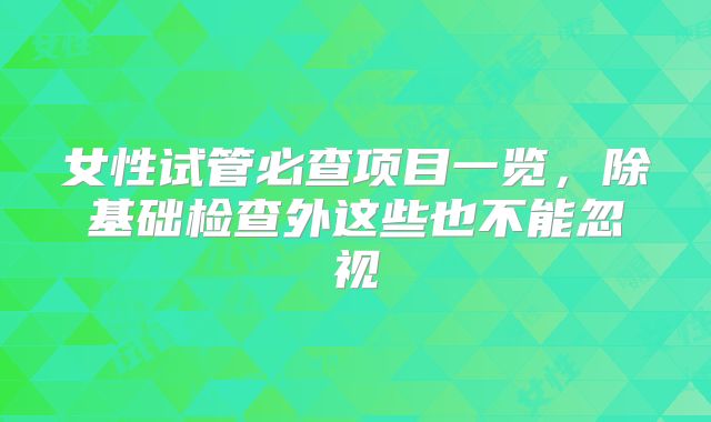 女性试管必查项目一览，除基础检查外这些也不能忽视
