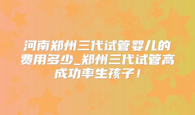 河南郑州三代试管婴儿的费用多少_郑州三代试管高成功率生孩子!