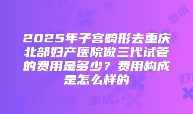 2025年子宫畸形去重庆北部妇产医院做三代试管的费用是多少？费用构成是怎么样的