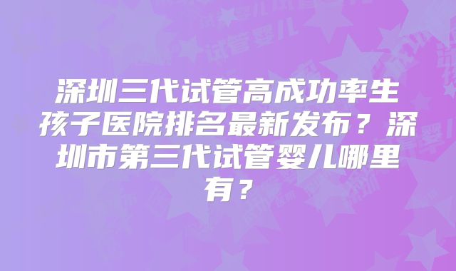 深圳三代试管高成功率生孩子医院排名最新发布？深圳市第三代试管婴儿哪里有？