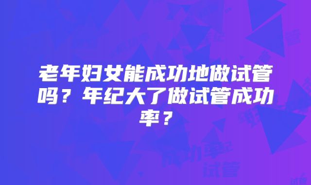 老年妇女能成功地做试管吗？年纪大了做试管成功率？