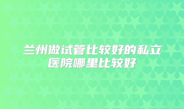兰州做试管比较好的私立医院哪里比较好