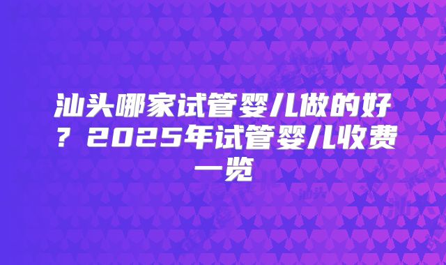 汕头哪家试管婴儿做的好？2025年试管婴儿收费一览