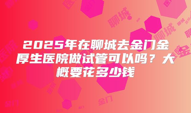 2025年在聊城去金门金厚生医院做试管可以吗?大概要花多少钱