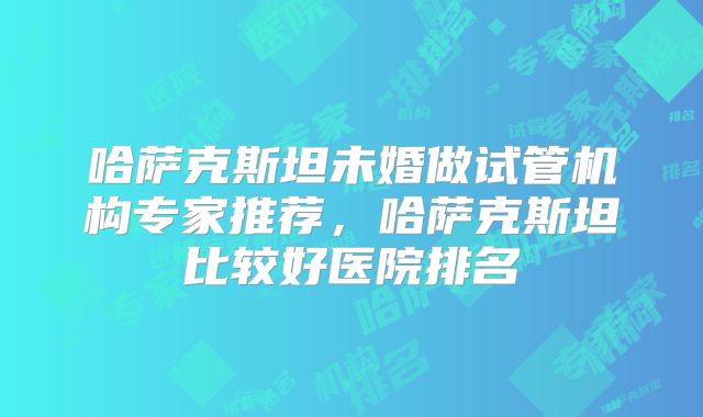 哈萨克斯坦未婚做试管机构专家推荐,哈萨克斯坦比较好医院排名