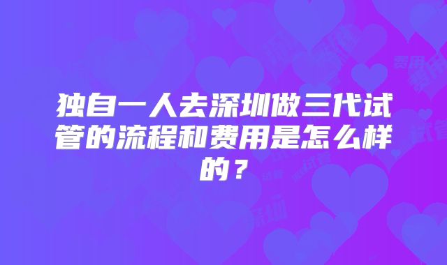 独自一人去深圳做三代试管的流程和费用是怎么样的？