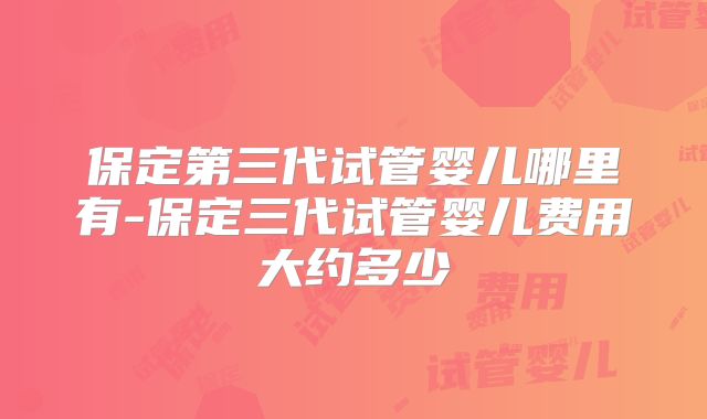 保定第三代试管婴儿哪里有-保定三代试管婴儿费用大约多少