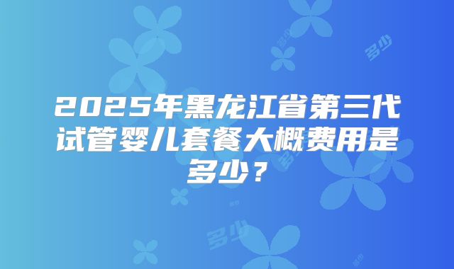 2025年黑龙江省第三代试管婴儿套餐大概费用是多少？