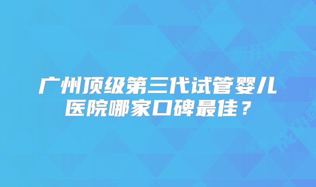 广州顶级第三代试管婴儿医院哪家口碑最佳？