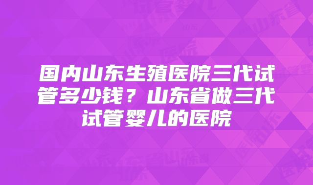 国内山东生殖医院三代试管多少钱？山东省做三代试管婴儿的医院