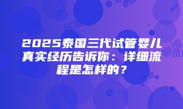 2025泰国三代试管婴儿真实经历告诉你：详细流程是怎样的？