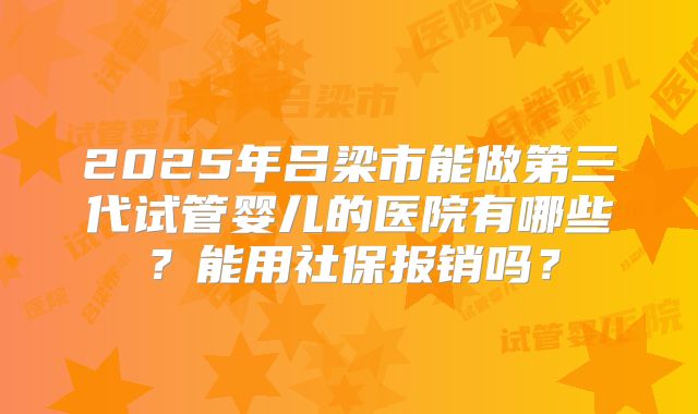2025年吕梁市能做第三代试管婴儿的医院有哪些？能用社保报销吗？
