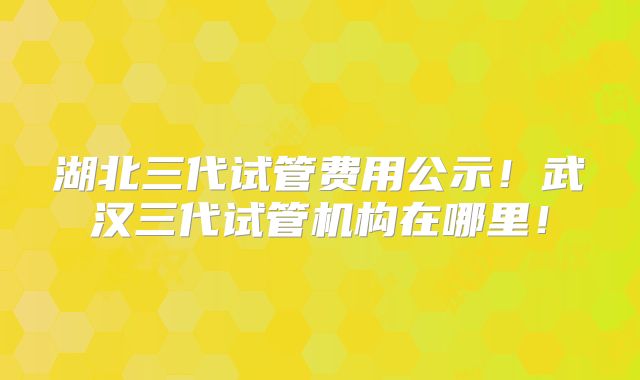 湖北三代试管费用公示!武汉三代试管机构在哪里!