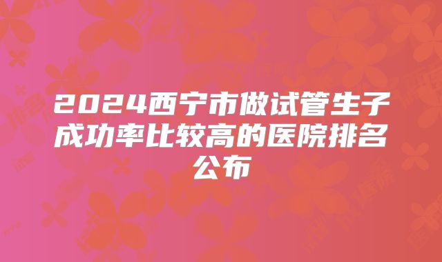 2024西宁市做试管生子成功率比较高的医院排名公布