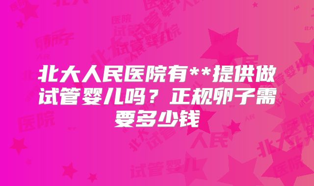 北大人民医院有**提供做试管婴儿吗?正规卵子需要多少钱