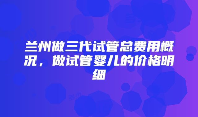 兰州做三代试管总费用概况,做试管婴儿的价格明细
