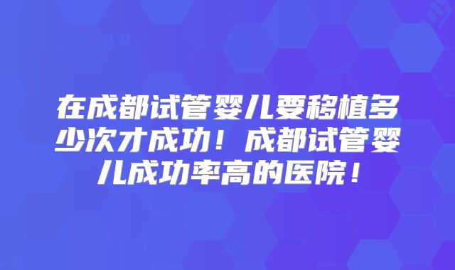 在成都试管婴儿要移植多少次才成功!成都试管婴儿成功率高的医院!