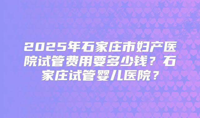 2025年石家庄市妇产医院试管费用要多少钱？石家庄试管婴儿医院？