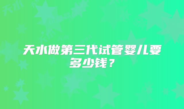 天水做第三代试管婴儿要多少钱？