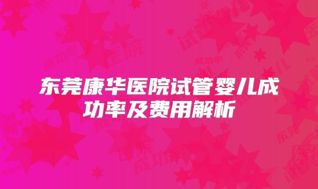 东莞康华医院试管婴儿成功率及费用解析