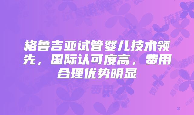格鲁吉亚试管婴儿技术领先，国际认可度高，费用合理优势明显
