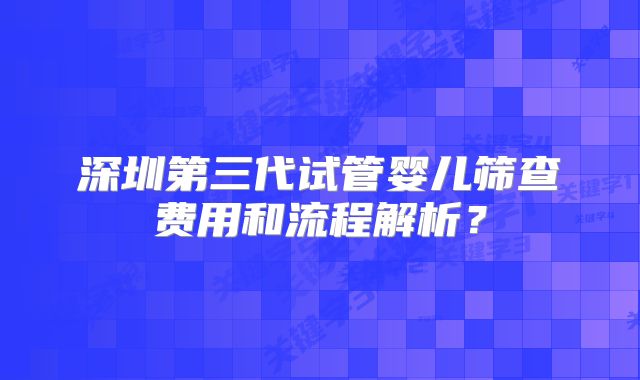 深圳第三代试管婴儿筛查费用和流程解析？