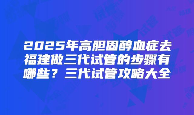 2025年高胆固醇血症去福建做三代试管的步骤有哪些?三代试管攻略大全