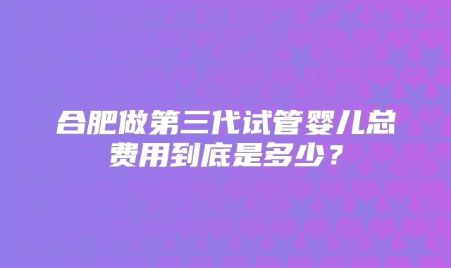 合肥做第三代试管婴儿总费用到底是多少？