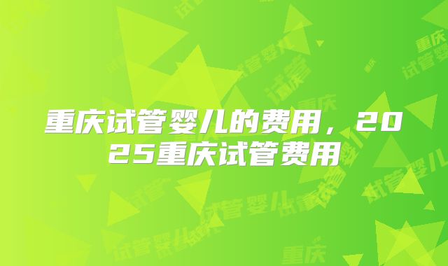 重庆试管婴儿的费用，2025重庆试管费用