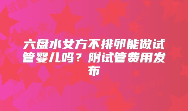 六盘水女方不排卵能做试管婴儿吗？附试管费用发布