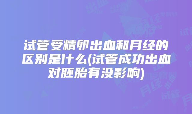 试管受精卵出血和月经的区别是什么(试管成功出血对胚胎有没影响)