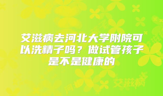 艾滋病去河北大学附院可以洗精子吗?做试管孩子是不是健康的