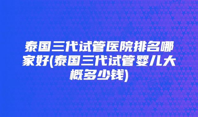 泰国三代试管医院排名哪家好(泰国三代试管婴儿大概多少钱)