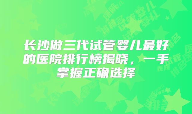 长沙做三代试管婴儿最好的医院排行榜揭晓，一手掌握正确选择