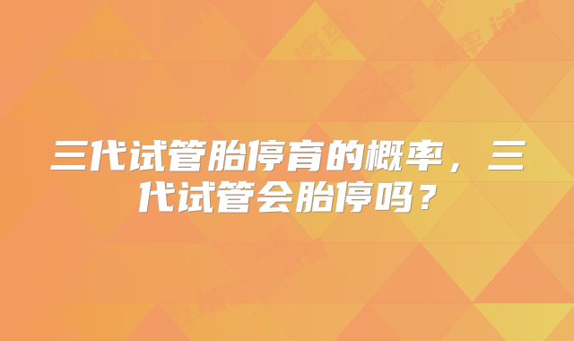 三代试管胎停育的概率,三代试管会胎停吗?