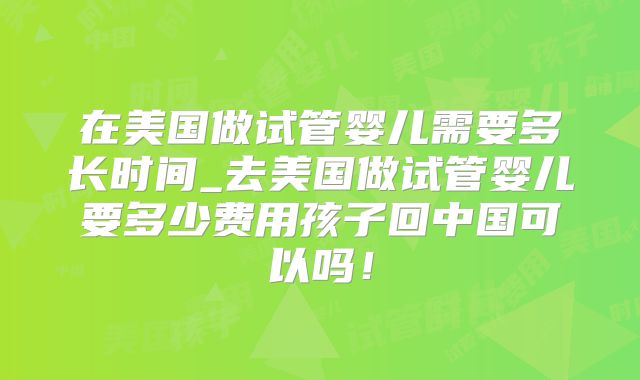 在美国做试管婴儿需要多长时间_去美国做试管婴儿要多少费用孩子回中国可以吗!
