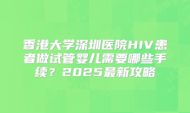 香港大学深圳医院HIV患者做试管婴儿需要哪些手续?2025最新攻略