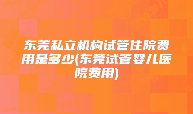 东莞私立机构试管住院费用是多少(东莞试管婴儿医院费用)