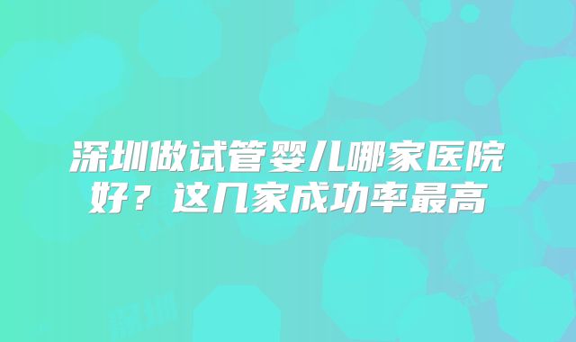 深圳做试管婴儿哪家医院好?这几家成功率最高