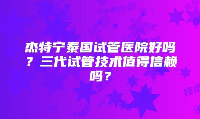 杰特宁泰国试管医院好吗？三代试管技术值得信赖吗？