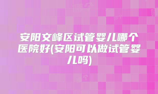 安阳文峰区试管婴儿哪个医院好(安阳可以做试管婴儿吗)