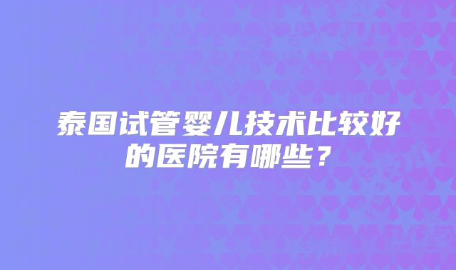 泰国试管婴儿技术比较好的医院有哪些？