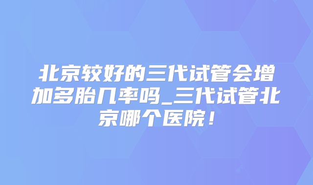 北京较好的三代试管会增加多胎几率吗_三代试管北京哪个医院！
